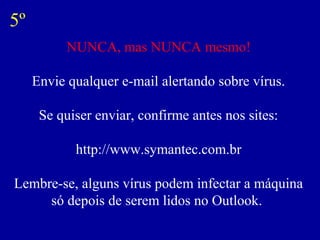 NUNCA, mas NUNCA mesmo!
Envie qualquer e-mail alertando sobre vírus.
Se quiser enviar, confirme antes nos sites:
http://www.symantec.com.br
Lembre-se, alguns vírus podem infectar a máquina
só depois de serem lidos no Outlook.
5º
 
