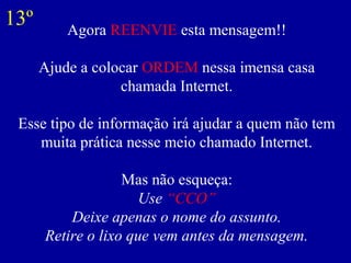 Agora REENVIE esta mensagem!!
Ajude a colocar ORDEM nessa imensa casa
chamada Internet.
Esse tipo de informação irá ajudar a quem não tem
muita prática nesse meio chamado Internet.
Mas não esqueça:
Use “CCO”
Deixe apenas o nome do assunto.
Retire o lixo que vem antes da mensagem.
13º
 