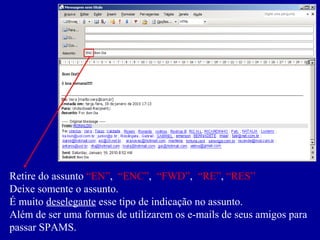 Retire do assunto “EN”, “ENC”, “FWD”, “RE”, “RES”
Deixe somente o assunto.
É muito deselegante esse tipo de indicação no assunto.
Além de ser uma formas de utilizarem os e-mails de seus amigos para
passar SPAMS.
 