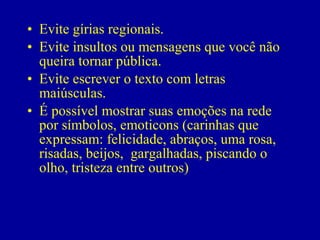 • Evite gírias regionais.
• Evite insultos ou mensagens que você não
  queira tornar pública.
• Evite escrever o texto com letras
  maiúsculas.
• É possível mostrar suas emoções na rede
  por símbolos, emoticons (carinhas que
  expressam: felicidade, abraços, uma rosa,
  risadas, beijos, gargalhadas, piscando o
  olho, tristeza entre outros)
 