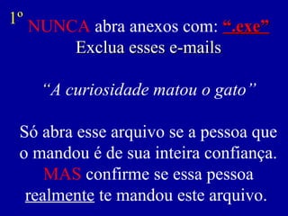 1º NUNCA abra anexos com: “.exe”
       Exclua esses e-mails

   “A curiosidade matou o gato”

 Só abra esse arquivo se a pessoa que
 o mandou é de sua inteira confiança.
     MAS confirme se essa pessoa
  realmente te mandou este arquivo.
 