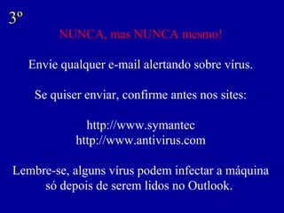 3º
           NUNCA, mas NUNCA mesmo!

     Envie qualquer e-mail alertando sobre vírus.

      Se quiser enviar, confirme antes nos sites:

                http://www.symantec
              http://www.antivirus.com

Lembre-se, alguns vírus podem infectar a máquina
     só depois de serem lidos no Outlook.
 