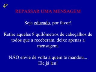 4º
        REPASSAR UMA MENSAGEM

            Seja educado, por favor!

Retire aqueles 8 quilômetros de cabeçalhos de
    todos que a receberam, deixe apenas a
                  mensagem.

     NÃO envie de volta a quem te mandou...
                  Ele já leu!
 