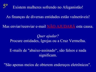 5º    Existem mulheres sofrendo no Afeganistão!

 As finanças de diversas entidades estão vulneráveis!

Mas enviar/reenviar e-mail NÃO AJUDARÁ esta causa.

                     Quer ajudar?
     Procure entidades, Igrejas ou a Cruz Vermelha.

     E-mails de "abaixo-assinado'‘, são falsos e nada
                      significam.

"São apenas meios de obterem endereços eletrônicos".
 