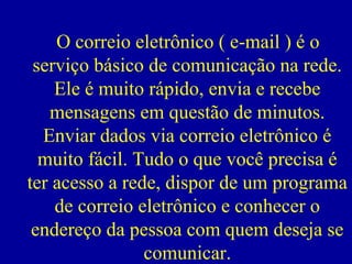 O correio eletrônico ( e-mail ) é o
 serviço básico de comunicação na rede.
    Ele é muito rápido, envia e recebe
   mensagens em questão de minutos.
  Enviar dados via correio eletrônico é
  muito fácil. Tudo o que você precisa é
ter acesso a rede, dispor de um programa
    de correio eletrônico e conhecer o
 endereço da pessoa com quem deseja se
                comunicar.
 