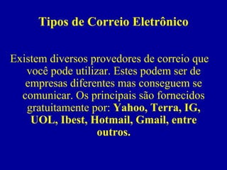 Tipos de Correio Eletrônico

Existem diversos provedores de correio que
   você pode utilizar. Estes podem ser de
   empresas diferentes mas conseguem se
  comunicar. Os principais são fornecidos
   gratuitamente por: Yahoo, Terra, IG,
    UOL, Ibest, Hotmail, Gmail, entre
                   outros.
 