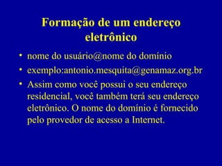 Formação de um endereço
           eletrônico
• nome do usuário@nome do domínio
• exemplo:antonio.mesquita@genamaz.org.br
• Assim como você possui o seu endereço
  residencial, você também terá seu endereço
  eletrônico. O nome do domínio é fornecido
  pelo provedor de acesso a Internet.
 