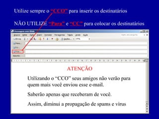 Utilize sempre o “CCO” para inserir os destinatários

NÃO UTILIZE “Para” e “CC” para colocar os destinatários




                        ATENÇÃO
      Utilizando o “CCO” seus amigos não verão para
      quem mais você enviou esse e-mail.
      Saberão apenas que receberam de você.
      Assim, diminui a propagação de spams e vírus
 