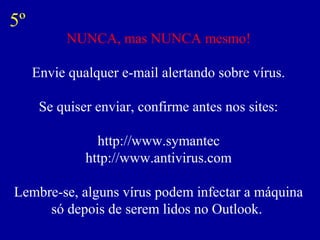 NUNCA, mas NUNCA mesmo!
Envie qualquer e-mail alertando sobre vírus.
Se quiser enviar, confirme antes nos sites:
http://www.symantec
http://www.antivirus.com
Lembre-se, alguns vírus podem infectar a máquina
só depois de serem lidos no Outlook.
5º
 