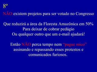 NÃO existem projetos para ser votado no Congresso
Que reduzirá a área da Floresta Amazônica em 50%
Para deixar de cobrar pedágio
Ou qualquer outro que um e-mail ajudará!
Então NÃO perca tempo nem “pague mico”
assinando e repassando esses protestos e
comunicados furiosos.
8º
 