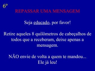 REPASSAR UMA MENSAGEM
Seja educado, por favor!
Retire aqueles 8 quilômetros de cabeçalhos de
todos que a receberam, deixe apenas a
mensagem.
NÃO envie de volta a quem te mandou...
Ele já leu!
6º
 