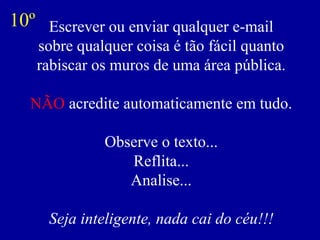 Escrever ou enviar qualquer e-mail
sobre qualquer coisa é tão fácil quanto
rabiscar os muros de uma área pública.
NÃO acredite automaticamente em tudo.
Observe o texto...
Reflita...
Analise...
Seja inteligente, nada cai do céu!!!
10º
 