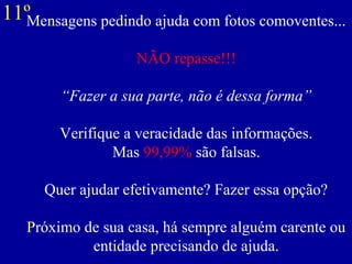 Mensagens pedindo ajuda com fotos comoventes...
NÃO repasse!!!
“Fazer a sua parte, não é dessa forma”
Verifique a veracidade das informações.
Mas 99,99% são falsas.
Quer ajudar efetivamente? Fazer essa opção?
Próximo de sua casa, há sempre alguém carente ou
entidade precisando de ajuda.
11º
 