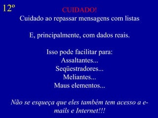 CUIDADO!
Cuidado ao repassar mensagens com listas
E, principalmente, com dados reais.
Isso pode facilitar para:
Assaltantes...
Seqüestradores...
Meliantes...
Maus elementos...
Não se esqueça que eles também tem acesso a e-
mails e Internet!!!
12º
 