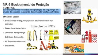 Diogo Martins
NR 6 Equipamento de Proteção
ColetivaSão equipamentos utilizados para proteção da segurança em
grupos de pessoas realizando determinada tarefa ou atividade
EPCs mais usados
• Sinalizadores de segurança (Placas de advertência ou fitas
zebradas)
• Redes de proteção (nylon)
• Chuveiros de segurança
• Extintores de incêndio.
• Kit de primeiros socorros.
• Exaustores.
5
 