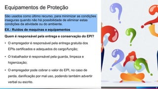 Diogo Martins
Equipamentos de Proteção
São usados como último recurso, para minimizar as condições
inseguras quando não há possibilidade de eliminar estas
condições da atividade ou do ambiente.
EX.: Ruídos de maquinas e equipamentos
Quem é responsável pela entrega e conservação do EPI?
• O empregador é responsável pela entrega gratuita dos
EPIs certificados e adequados do cargo/função;
• O trabalhador é responsável pela guarda, limpeza e
higienização;
• O empregador pode cobrar o valor do EPI, no caso de
perda, danificação por mal uso, podendo também advertir
verbal ou escrito.
6
 