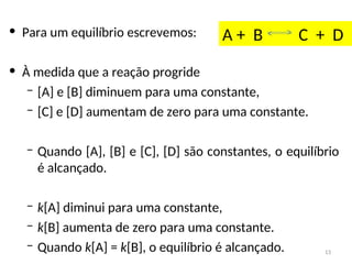• Para um equilíbrio escrevemos:
• À medida que a reação progride
– [A] e [B] diminuem para uma constante,
– [C] e [D] aumentam de zero para uma constante.
– Quando [A], [B] e [C], [D] são constantes, o equilíbrio
é alcançado.
– k[A] diminui para uma constante,
– k[B] aumenta de zero para uma constante.
– Quando k[A] = k[B], o equilíbrio é alcançado.
A + B C + D
13
 