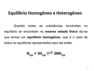 Equilíbrio Homogêneo e Heterogêneo
Quando todas as substâncias envolvidas no
equilíbrio se encontram no mesmo estado físico diz-se
que temos um equilíbrio homogêneo, que é o caso de
todos os equilíbrios apresentados aqui até então.
N2(g)
+ 3H2(g)
2NH3(g)
14
 
