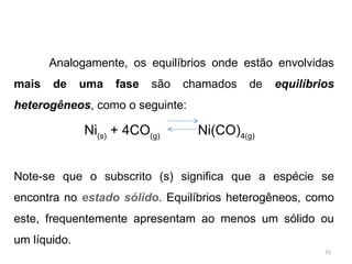 Analogamente, os equilíbrios onde estão envolvidas
mais de uma fase são chamados de equilíbrios
heterogêneos, como o seguinte:
Ni(s)
+ 4CO(g)
Ni(CO)4(g)
Note-se que o subscrito (s) significa que a espécie se
encontra no estado sólido. Equilíbrios heterogêneos, como
este, frequentemente apresentam ao menos um sólido ou
um líquido.
15
 