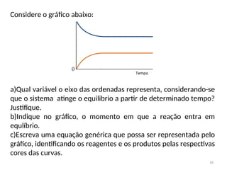 Considere o gráfico abaixo:
a)Qual variável o eixo das ordenadas representa, considerando-se
que o sistema atinge o equilibrio a partir de determinado tempo?
Justifique.
b)Indique no gráfico, o momento em que a reação entra em
equlíbrio.
c)Escreva uma equação genérica que possa ser representada pelo
gráfico, identificando os reagentes e os produtos pelas respectivas
cores das curvas.
16
 