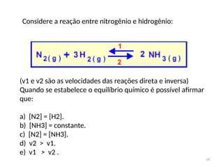 (v1 e v2 são as velocidades das reações direta e inversa)
Quando se estabelece o equilíbrio químico é possível afirmar
que:
a) [N2] = [H2].
b) [NH3] = constante.
c) [N2] = [NH3].
d) v2 > v1.
e) v1 > v2 .
Considere a reação entre nitrogênio e hidrogênio:
19
 