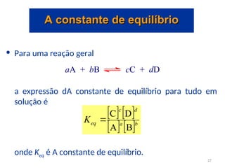 • Para uma reação geral
a expressão dA constante de equilíbrio para tudo em
solução é
onde Keq é A constante de equilíbrio.
aA + bB cC + dD
   
   b
a
d
c
eq
K
B
A
D
C

A constante de equilíbrio
A constante de equilíbrio
27
 