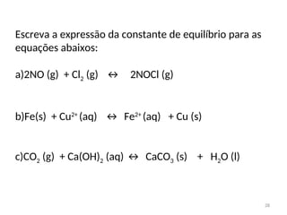 Escreva a expressão da constante de equilíbrio para as
equações abaixos:
a)2NO (g) + Cl2 (g) ↔ 2NOCl (g)
b)Fe(s) + Cu2+
(aq) ↔ Fe2+
(aq) + Cu (s)
c)CO2 (g) + Ca(OH)2 (aq) ↔ CaCO3 (s) + H2O (l)
28
 