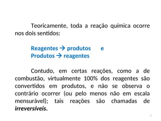 Teoricamente, toda a reação química ocorre
nos dois sentidos:
Reagentes  produtos e
Produtos  reagentes
Contudo, em certas reações, como a de
combustão, virtualmente 100% dos reagentes são
convertidos em produtos, e não se observa o
contrário ocorrer (ou pelo menos não em escala
mensurável); tais reações são chamadas de
irreversíveis.
3
 