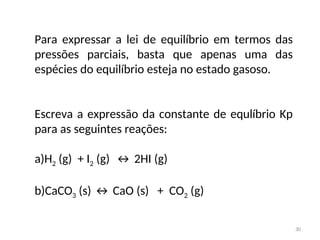 Para expressar a lei de equilíbrio em termos das
pressões parciais, basta que apenas uma das
espécies do equilíbrio esteja no estado gasoso.
Escreva a expressão da constante de equlíbrio Kp
para as seguintes reações:
a)H2 (g) + I2 (g) ↔ 2HI (g)
b)CaCO3 (s) ↔ CaO (s) + CO2 (g)
30
 