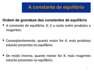 Ordem de grandeza das constantes de equilíbrio
• A constante de equilíbrio, K, é a razão entre produtos e
reagentes.
• Conseqüentemente, quanto maior for K, mais produtos
estarão presentes no equilíbrio.
• De modo inverso, quanto menor for K, mais reagentes
estarão presentes no equilíbrio.
A constante de equilíbrio
A constante de equilíbrio
31
 