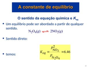 O sentido da equação química e Keq
• Um equilíbrio pode ser abordado a partir de qualquer
sentido.
• Sentido direto:
• temos:
N2O4(g) 2NO2(g)
46
.
6
4
2
2
O
N
2
NO


P
P
Keq
A constante de equilíbrio
A constante de equilíbrio
33
 