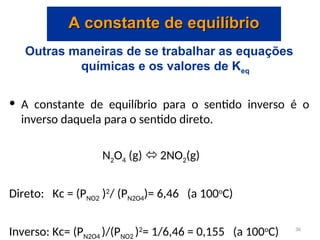 Outras maneiras de se trabalhar as equações
químicas e os valores de Keq
• A constante de equilíbrio para o sentido inverso é o
inverso daquela para o sentido direto.
N2O4 (g)  2NO2(g)
Direto: Kc = (PNO2 )2
/ (PN2O4)= 6,46 (a 100o
C)
Inverso: Kc= (PN2O4 )/(PNO2 )2
= 1/6,46 = 0,155 (a 100o
C)
A constante de equilíbrio
A constante de equilíbrio
36
 