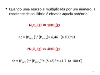 • Quando uma reação é multiplicada por um número, a
constante de equilíbrio é elevada àquela potência.
N2O4 (g)  2NO2(g)
Kc = (PNO2 )2
/ (PN2O4)= 6,46 (a 100o
C)
2N2O4 (g)  4NO2(g)
Kc = (PNO2 )4
/ (PN2O4)2
= (6,46)2
= 41,7 (a 100o
C)
37
 