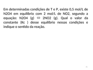 41
Em determinadas condições de T e P, existe 0,5 mol/L de
N2O4 em equilíbrio com 2 mol/L de NO2, segundo a
equação: N2O4 (g)  2NO2 (g). Qual o valor da
constante (Kc ) desse equilíbrio nessas condições e
indique o sentido da reação.
 