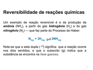 Reversibilidade de reações químicas
Um exemplo de reação reversível é a da produção da
amônia (NH3
), a partir do gás hidrogênio (H2
) e do gás
nitrogênio (N2
) — que faz parte do Processo de Haber:
N2(g)
+ 3H2(g)
2NH3(g)
Note-se que a seta dupla ( ) significa que a reação ocorre
nos dois sentidos, e que o subscrito (g) indica que a
substância se encontra na fase gasosa.
6
 