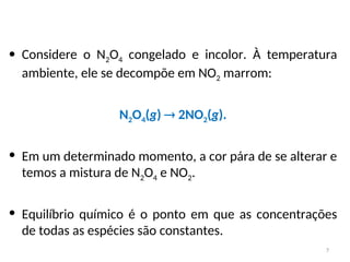 • Considere o N2O4 congelado e incolor. À temperatura
ambiente, ele se decompõe em NO2 marrom:
N2O4(g)  2NO2(g).
• Em um determinado momento, a cor pára de se alterar e
temos a mistura de N2O4 e NO2.
• Equilíbrio químico é o ponto em que as concentrações
de todas as espécies são constantes.
7
 