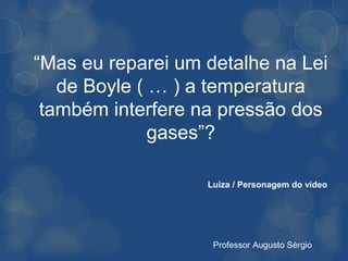 “Mas eu reparei um detalhe na Lei
   de Boyle ( … ) a temperatura
 também interfere na pressão dos
              gases”?

                   Luiza / Personagem do vídeo




                    Professor Augusto Sérgio
 