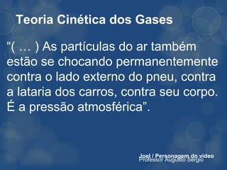 Teoria Cinética dos Gases

“( … ) As partículas do ar também
estão se chocando permanentemente
contra o lado externo do pneu, contra
a lataria dos carros, contra seu corpo.
É a pressão atmosférica”.


                        Joel / Personagem do vídeo
                        Professor Augusto Sérgio
 