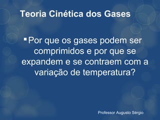 Teoria Cinética dos Gases

 Por que os gases podem ser
   comprimidos e por que se
expandem e se contraem com a
   variação de temperatura?



                 Professor Augusto Sérgio
 