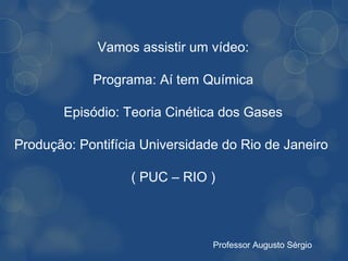Vamos assistir um vídeo:

            Programa: Aí tem Química

        Episódio: Teoria Cinética dos Gases

Produção: Pontifícia Universidade do Rio de Janeiro

                   ( PUC – RIO )



                                Professor Augusto Sérgio
 