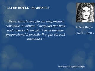 LEI DE BOYLE - MARIOTTE



 “Numa transformação em temperatura
constante, o volume V ocupado por uma            Robert Boyle
 dada massa de um gás é inversamente
                                                 (1627 – 1691)
proporcional à pressão P a que ela está
              submetida.”




                                  Professor Augusto Sérgio
 