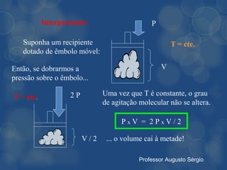 Interpretação:                     P

   Suponha um recipiente                              T = cte.
   dotado de êmbolo móvel:

Então, se dobrarmos a                             V
pressão sobre o êmbolo...

                   2P         Uma vez que T é constante, o grau
T = cte.
                              de agitação molecular não se altera.

                                    PxV = 2PxV/2

                        V/2    ... o volume cai à metade!

                                          Professor Augusto Sérgio
 