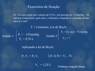 Exercícios de fixação:

           01. Um gás ocupa um volume de 0,76 L sob pressão de 125mmHg. Na
           mesma temperatura, qual será o volume(L) ocupado se a pressão mudar
           para 0,1 atm?

                          T = Constante, Lei de Boyle
                                                     P2 = 0,1 atm = 76 mmHg
Estado 1      P1 = 125mmHg             Estado 2
               V1 = 0,76 L                            V2 = ?

                  Aplicando a lei de Boyle:

                  P1.V1 = P2.V2          125. 0,76 = V2 . 76

                              V2 = 1,25 L
                                                  Professor Augusto Sérgio
 