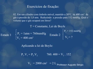Exercícios de fixação:

           02. Em um cilindro com êmbolo móvel, mantido a 30°C, há 400 cm3 de
           gás à pressão de 1,0 atm. Reduzindo a pressão para 152 mmHg. Qual o
           volume que o gás ocupará em litros?

                         T = Constante, Lei de Boyle
                                                        P2 = 152 mmHg
Estado 1      P1 = 1atm = 760mmHg          Estado 2
              V1 = 400 cm3                               V2 = ?

                  Aplicando a lei de Boyle:

                  P1.V1 = P2.V2         760. 400 = V2 . 152

                       V2 = 2000 cm3 = 2 L Professor Augusto Sérgio
 