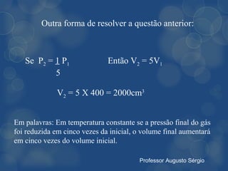 Outra forma de resolver a questão anterior:



   Se P2 = 1 P1               Então V2 = 5V1
           5

              V2 = 5 X 400 = 2000cm3


Em palavras: Em temperatura constante se a pressão final do gás
foi reduzida em cinco vezes da inicial, o volume final aumentará
em cinco vezes do volume inicial.

                                        Professor Augusto Sérgio
 