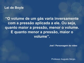 Lei de Boyle


“O volume de um gás varia inversamente
 com a pressão aplicada a ele. Ou seja,
quanto maior a pressão, menor o volume.
   E quanto menor a pressão, maior o
                volume”.

                       Joel / Personagem do vídeo




                        Professor Augusto Sérgio
 