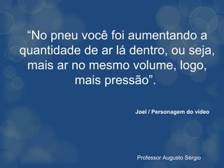 “No pneu você foi aumentando a
quantidade de ar lá dentro, ou seja,
 mais ar no mesmo volume, logo,
         mais pressão”.

                     Joel / Personagem do vídeo




                     Professor Augusto Sérgio
 