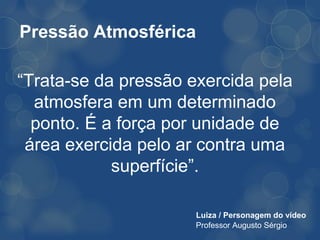 Pressão Atmosférica

“Trata-se da pressão exercida pela
  atmosfera em um determinado
  ponto. É a força por unidade de
 área exercida pelo ar contra uma
            superfície”.

                      Luiza / Personagem do vídeo
                      Professor Augusto Sérgio
 