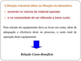 A filtração industrial difere da filtração de laboratório:
 somente no volume de material operado
 e na necessidade de ser efetuada a baixo custo.
 
