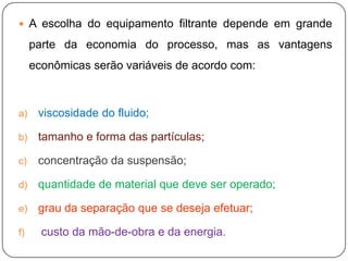  A escolha do equipamento filtrante depende em grande
parte da economia do processo, mas as vantagens
econômicas serão variáveis de acordo com:
a) viscosidade do fluido;
b) tamanho e forma das partículas;
c) concentração da suspensão;
d) quantidade de material que deve ser operado;
e) grau da separação que se deseja efetuar;
f) custo da mão-de-obra e da energia.
 